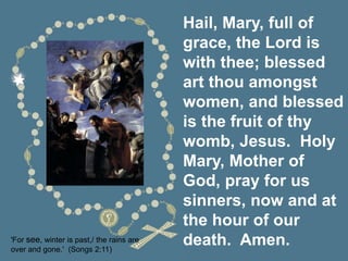 Hail, Mary, full of
grace, the Lord is
with thee; blessed
art thou amongst
women, and blessed
is the fruit of thy
womb, Jesus. Holy
Mary, Mother of
God, pray for us
sinners, now and at
the hour of our
death. Amen.
'For see, winter is past,/ the rains are
over and gone.' (Songs 2:11)
 