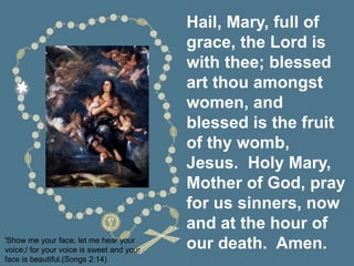 Hail, Mary, full of
grace, the Lord is
with thee; blessed
art thou amongst
women, and
blessed is the fruit
of thy womb,
Jesus. Holy Mary,
Mother of God, pray
for us sinners, now
and at the hour of
our death. Amen.
'Show me your face, let me hear your
voice;/ for your voice is sweet and your
face is beautiful.(Songs 2:14)
 