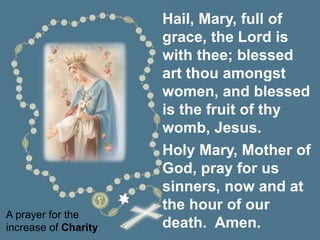 A prayer for the
increase of Charity
Hail, Mary, full of
grace, the Lord is
with thee; blessed
art thou amongst
women, and blessed
is the fruit of thy
womb, Jesus.
Holy Mary, Mother of
God, pray for us
sinners, now and at
the hour of our
death. Amen.
 