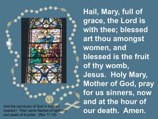 Hail, Mary, full of
grace, the Lord is
with thee; blessed
art thou amongst
women, and
blessed is the fruit
of thy womb,
Jesus. Holy Mary,
Mother of God, pray
for us sinners, now
and at the hour of
our death. Amen.
And the sanctuary of God in heaven
opened./ Then came flashes of lightning
and peals of thunder, (Rev 11:19)
 