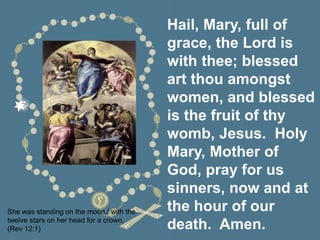 Hail, Mary, full of
grace, the Lord is
with thee; blessed
art thou amongst
women, and blessed
is the fruit of thy
womb, Jesus. Holy
Mary, Mother of
God, pray for us
sinners, now and at
the hour of our
death. Amen.
She was standing on the moon,/ with the
twelve stars on her head for a crown.
(Rev 12:1)
 