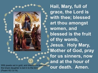 Hail, Mary, full of
grace, the Lord is
with thee; blessed
art thou amongst
women, and
blessed is the fruit
of thy womb,
Jesus. Holy Mary,
Mother of God, pray
for us sinners, now
and at the hour of
our death. Amen.
With jewels set in gold, and dressed in brocades,
the king's daughter is led in to the king.
(Psalm 45:13-14)
 