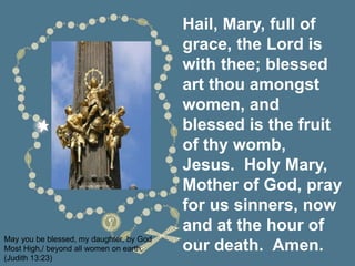 Hail, Mary, full of
grace, the Lord is
with thee; blessed
art thou amongst
women, and
blessed is the fruit
of thy womb,
Jesus. Holy Mary,
Mother of God, pray
for us sinners, now
and at the hour of
our death. Amen.
May you be blessed, my daughter, by God
Most High,/ beyond all women on earth.
(Judith 13:23)
 