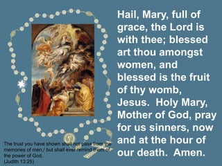 Hail, Mary, full of
grace, the Lord is
with thee; blessed
art thou amongst
women, and
blessed is the fruit
of thy womb,
Jesus. Holy Mary,
Mother of God, pray
for us sinners, now
and at the hour of
our death. Amen.
The trust you have shown shall not pass from the
memories of men,/ but shall ever remind them of
the power of God.
(Judith 13:25)
 