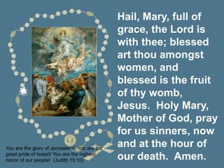 Hail, Mary, full of
grace, the Lord is
with thee; blessed
art thou amongst
women, and
blessed is the fruit
of thy womb,
Jesus. Holy Mary,
Mother of God, pray
for us sinners, now
and at the hour of
our death. Amen.
You are the glory of Jerusalem! You are the
great pride of Israel!/ You are the highest
honor of our people! (Judith 15:10)
 