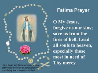 I bind these fully bloomed roses with a
petition for the virtue of perseverance and
humbly lay this bouquet at thy feet.
Fatima Prayer
O My Jesus,
forgive us our sins;
save us from the
fires of hell. Lead
all souls to heaven,
especially those
most in need of
Thy mercy.
 