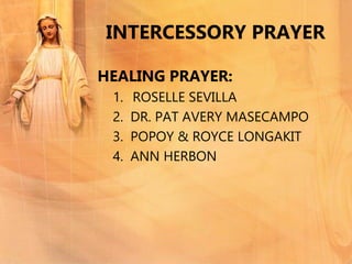 INTERCESSORY PRAYER
HEALING PRAYER:
1. ROSELLE SEVILLA
2. DR. PAT AVERY MASECAMPO
3. POPOY & ROYCE LONGAKIT
4. ANN HERBON
 