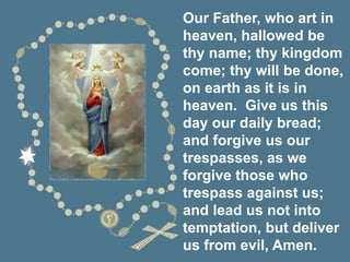 Our Father, who art in
heaven, hallowed be
thy name; thy kingdom
come; thy will be done,
on earth as it is in
heaven. Give us this
day our daily bread;
and forgive us our
trespasses, as we
forgive those who
trespass against us;
and lead us not into
temptation, but deliver
us from evil, Amen.
 