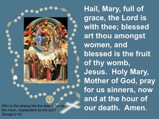 Hail, Mary, full of
grace, the Lord is
with thee; blessed
art thou amongst
women, and
blessed is the fruit
of thy womb,
Jesus. Holy Mary,
Mother of God, pray
for us sinners, now
and at the hour of
our death. Amen.
Who is this arising like the dawn,/ fair as
the moon, resplendent as the sun?
(Songs 6:10)
 