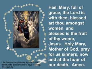 Hail, Mary, full of
grace, the Lord is
with thee; blessed
art thou amongst
women, and
blessed is the fruit
of thy womb,
Jesus. Holy Mary,
Mother of God, pray
for us sinners, now
and at the hour of
our death. Amen.
Like the rainbow gleaming against brilliant
clouds,/ like blossoms in the days of spring.
(Ecc 50:7-8)
 