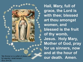 Hail, Mary, full of
grace, the Lord is
with thee; blessed
art thou amongst
women, and
blessed is the fruit
of thy womb,
Jesus. Holy Mary,
Mother of God, pray
for us sinners, now
and at the hour of
our death. Amen.
'My throne is in a pillar of cloud,/ and
for eternity I shall remain.’
(Ecc 24:4,9)
 