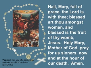 Hail, Mary, full of
grace, the Lord is
with thee; blessed
art thou amongst
women, and
blessed is the fruit
of thy womb,
Jesus. Holy Mary,
Mother of God, pray
for us sinners, now
and at the hour of
our death. Amen.
'Approach me, you who desire me,/
and take your fill of my fruits.’
(Ecc 24:19)
 