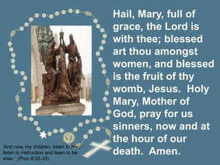 Hail, Mary, full of
grace, the Lord is
with thee; blessed
art thou amongst
women, and blessed
is the fruit of thy
womb, Jesus. Holy
Mary, Mother of
God, pray for us
sinners, now and at
the hour of our
death. Amen.
'And now, my children, listen to me;/
listen to instruction and learn to be
wise.' (Prov 8:32-33)
 