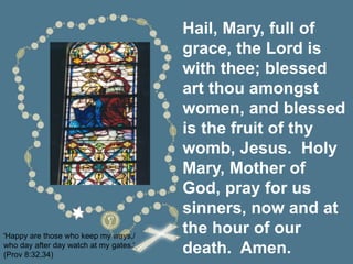 Hail, Mary, full of
grace, the Lord is
with thee; blessed
art thou amongst
women, and blessed
is the fruit of thy
womb, Jesus. Holy
Mary, Mother of
God, pray for us
sinners, now and at
the hour of our
death. Amen.
'Happy are those who keep my ways,/
who day after day watch at my gates.'
(Prov 8:32,34)
 