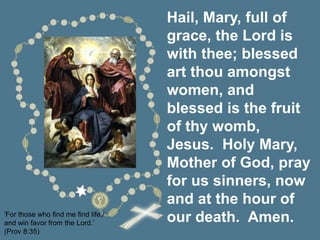 Hail, Mary, full of
grace, the Lord is
with thee; blessed
art thou amongst
women, and
blessed is the fruit
of thy womb,
Jesus. Holy Mary,
Mother of God, pray
for us sinners, now
and at the hour of
our death. Amen.
'For those who find me find life,/
and win favor from the Lord.’
(Prov 8:35)
 