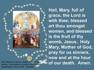 Hail, Mary, full of
grace, the Lord is
with thee; blessed
art thou amongst
women, and blessed
is the fruit of thy
womb, Jesus. Holy
Mary, Mother of God,
pray for us sinners,
now and at the hour
of our death. Amen.
Hail, Queen of mercy, protect us from the
enemy,/ and receive us at the hour of death.
(Queenship of the B.V.M., Gradual)
 