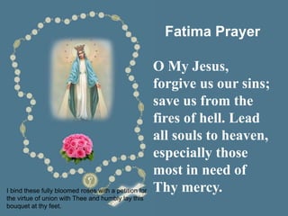 Fatima Prayer
O My Jesus,
forgive us our sins;
save us from the
fires of hell. Lead
all souls to heaven,
especially those
most in need of
Thy mercy.
I bind these fully bloomed roses with a petition for
the virtue of union with Thee and humbly lay this
bouquet at thy feet.
 