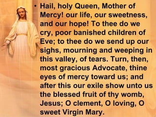 • Hail, holy Queen, Mother of
Mercy! our life, our sweetness,
and our hope! To thee do we
cry, poor banished children of
Eve; to thee do we send up our
sighs, mourning and weeping in
this valley, of tears. Turn, then,
most gracious Advocate, thine
eyes of mercy toward us; and
after this our exile show unto us
the blessed fruit of thy womb,
Jesus; O clement, O loving, O
sweet Virgin Mary.
 