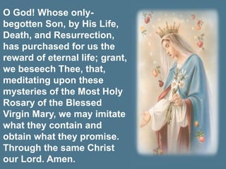 O God! Whose only-
begotten Son, by His Life,
Death, and Resurrection,
has purchased for us the
reward of eternal life; grant,
we beseech Thee, that,
meditating upon these
mysteries of the Most Holy
Rosary of the Blessed
Virgin Mary, we may imitate
what they contain and
obtain what they promise.
Through the same Christ
our Lord. Amen.
 