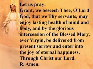 Let us pray:
Grant, we beseech Thee, O Lord
God, that we Thy servants, may
enjoy lasting health of mind and
body, and by the glorious
intercession of the Blessed Mary,
ever Virgin, be delivered from
present sorrow and enter into
the joy of eternal happiness.
Through Christ our Lord.
R. Amen.
 