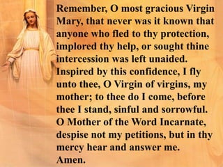 Remember, O most gracious Virgin
Mary, that never was it known that
anyone who fled to thy protection,
implored thy help, or sought thine
intercession was left unaided.
Inspired by this confidence, I fly
unto thee, O Virgin of virgins, my
mother; to thee do I come, before
thee I stand, sinful and sorrowful.
O Mother of the Word Incarnate,
despise not my petitions, but in thy
mercy hear and answer me.
Amen.
 