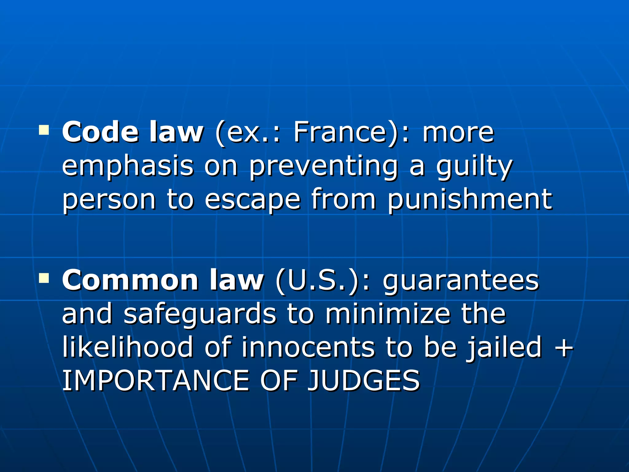 Code law  (ex.: France): more emphasis on preventing a guilty person to escape from punishment Common law  (U.S.): guarantees and safeguards to minimize the likelihood of innocents to be jailed + IMPORTANCE OF JUDGES 