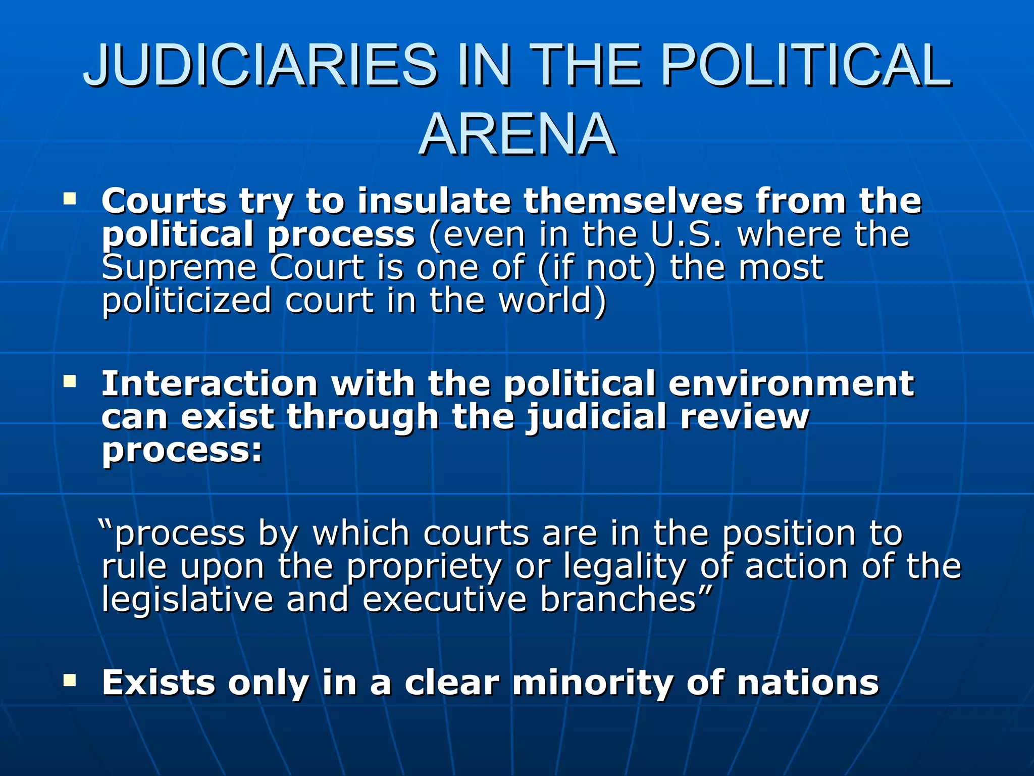 JUDICIARIES IN THE POLITICAL ARENA Courts try to insulate themselves from the political process  (even in the U.S. where the Supreme Court is one of (if not) the most politicized court in the world) Interaction with the political environment can exist through the judicial review process:  “ process by which courts are in the position to rule upon the propriety or legality of action of the legislative and executive branches” Exists only in a clear minority of nations 