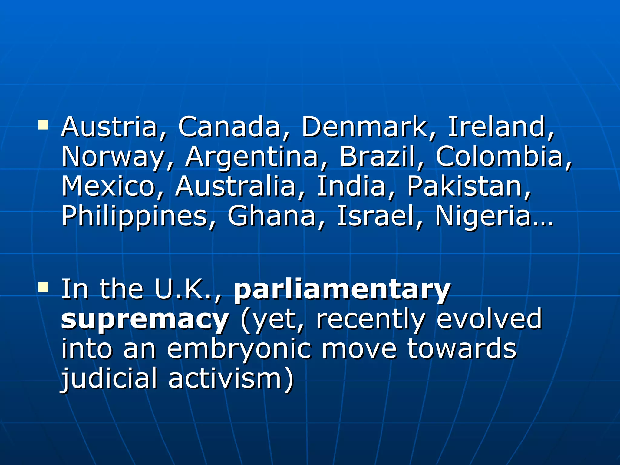 Austria, Canada, Denmark, Ireland, Norway, Argentina, Brazil, Colombia, Mexico, Australia, India, Pakistan, Philippines, Ghana, Israel, Nigeria… In the U.K.,  parliamentary supremacy  (yet, recently evolved into an embryonic move towards judicial activism) 