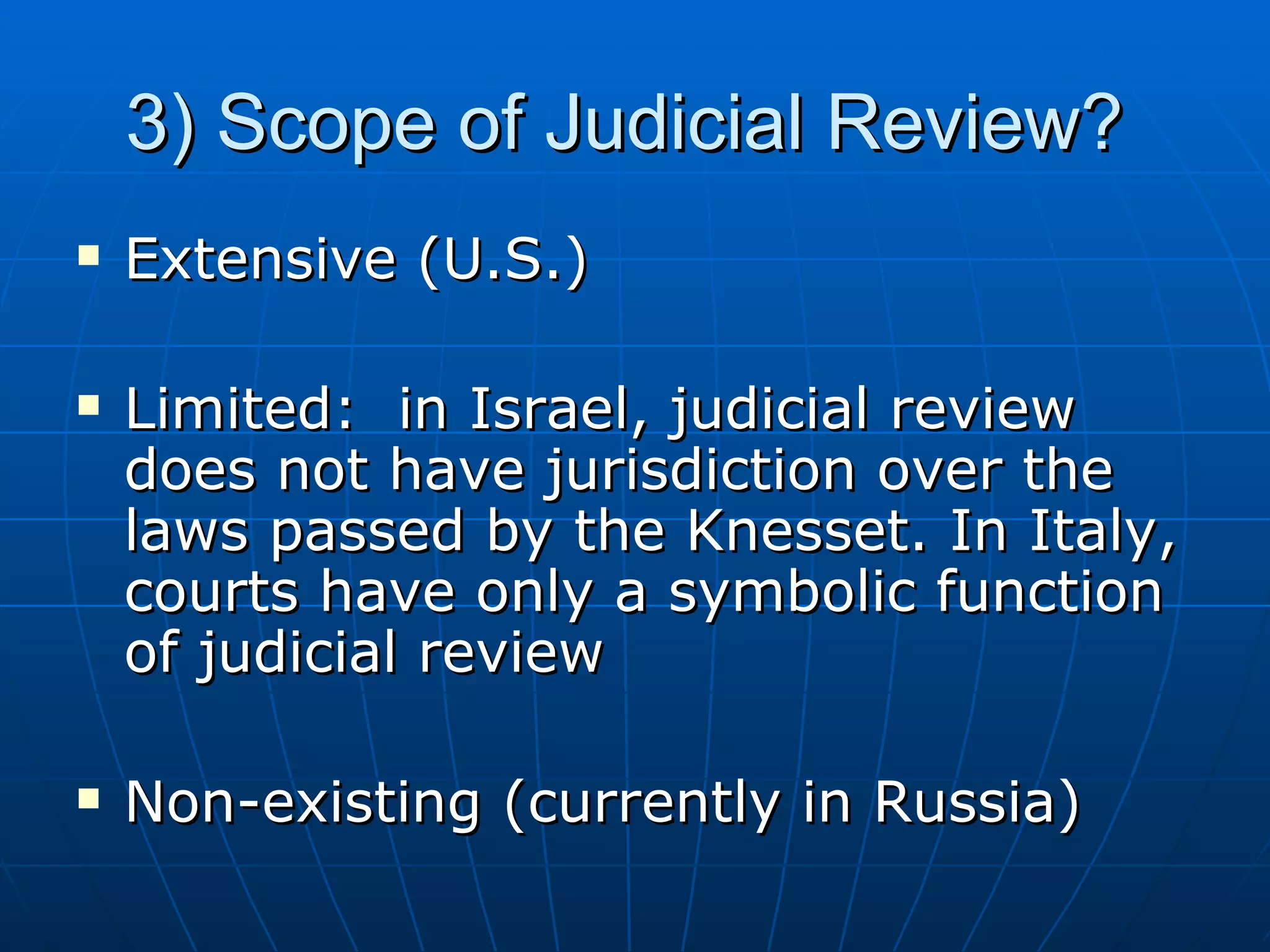 3) Scope of Judicial Review?  Extensive (U.S.) Limited:  in Israel, judicial review does not have jurisdiction over the laws passed by the Knesset. In Italy, courts have only a symbolic function of judicial review Non-existing (currently in Russia) 