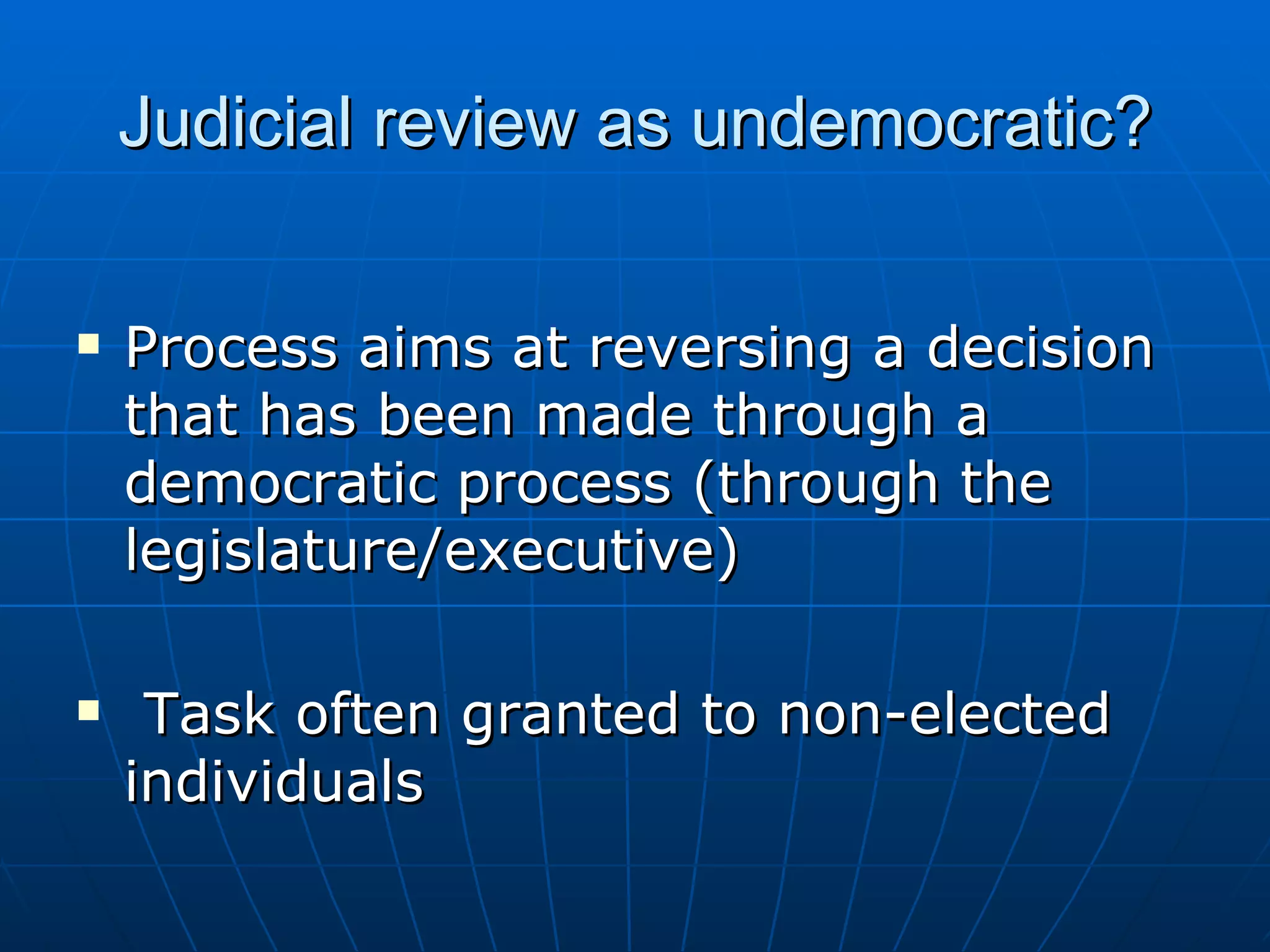 Judicial review as undemocratic? Process aims at reversing a decision that has been made through a democratic process (through the legislature/executive) Task often granted to non-elected individuals 