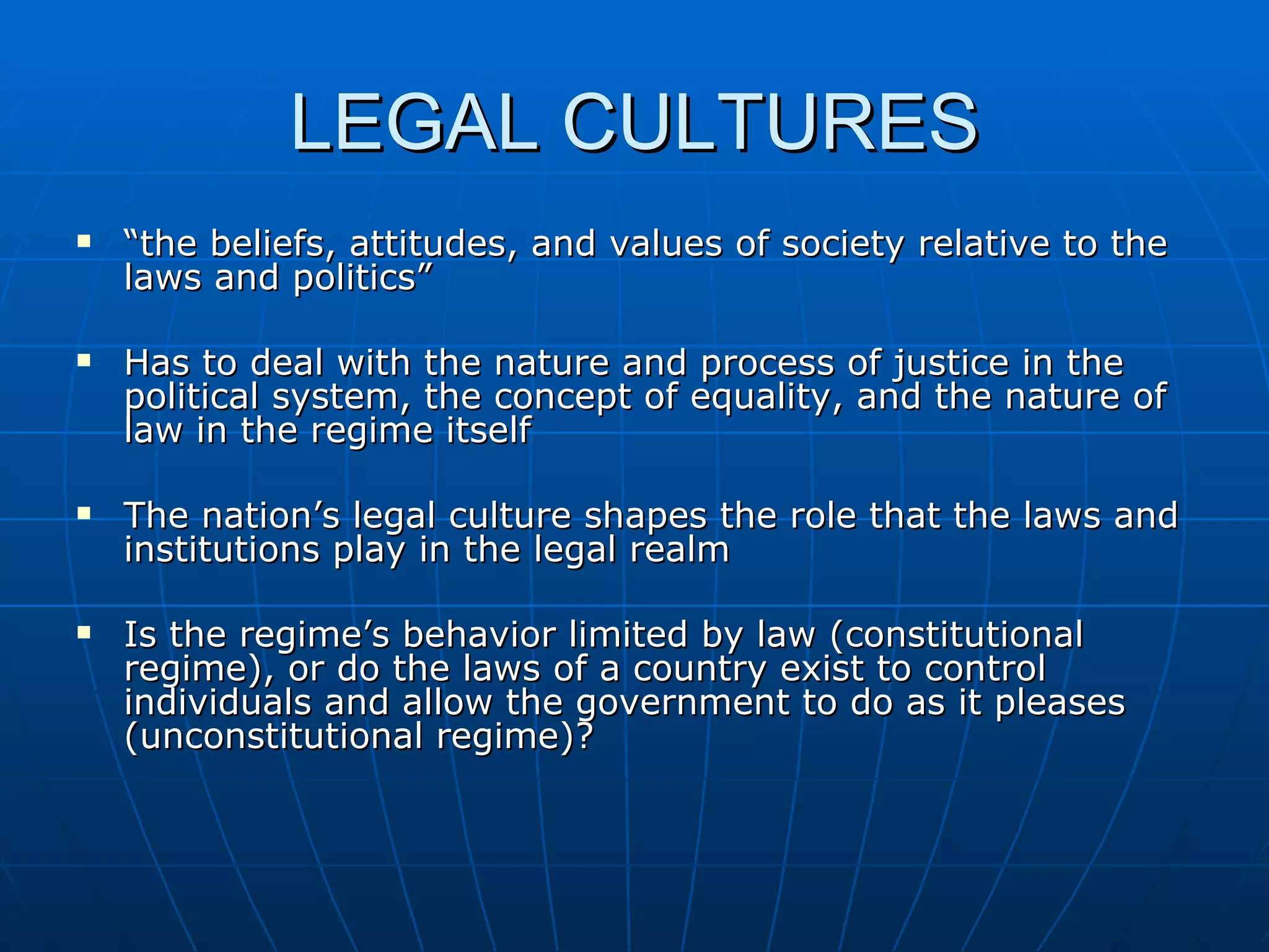 LEGAL CULTURES “ the beliefs, attitudes, and values of society relative to the laws and politics” Has to deal with the nature and process of justice in the political system, the concept of equality, and the nature of law in the regime itself The nation’s legal culture shapes the role that the laws and institutions play in the legal realm Is the regime’s behavior limited by law (constitutional regime), or do the laws of a country exist to control individuals and allow the government to do as it pleases (unconstitutional regime)?  