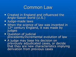 Common Law Created in England and influenced the Anglo-Saxon world (U.S.) Judge-made laws When the science of law was invented in 12 th  century England, it was made by judges Question of judicial precedents/incremental evolution of law A judge may base his decision on previously adjudicated cases, or decide that they are new characteristics implying derivation from previous cases 