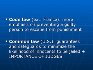 Code law  (ex.: France): more emphasis on preventing a guilty person to escape from punishment Common law  (U.S.): guarantees and safeguards to minimize the likelihood of innocents to be jailed + IMPORTANCE OF JUDGES 