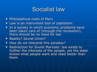 Socialist law Philosophical roots of Marx Law is an instrument tool of capitalism In a society in which economic problems have been taken care of (through the revolution), there should be no need for law Reality? Soviet Union?  How do we interpret this paradox? Redirection for Soviet Marxists: law exists to further the interests of the people, yet the state knows what people want and need better than them 
