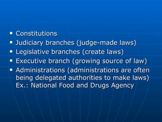 Constitutions Judiciary branches (judge-made laws) Legislative branches (create laws) Executive branch (growing source of law) Administrations (administrations are often being delegated authorities to make laws) Ex.: National Food and Drugs Agency 