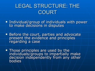 LEGAL STRUCTURE: THE COURT Individual/group of individuals with power to make decisions in disputes Before the court, parties and advocate present the evidence and principles regarding a case Those principles are used by the individuals/groups to impartially make decision independently from any other bodies 