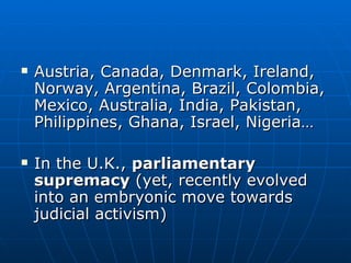 Austria, Canada, Denmark, Ireland, Norway, Argentina, Brazil, Colombia, Mexico, Australia, India, Pakistan, Philippines, Ghana, Israel, Nigeria… In the U.K.,  parliamentary supremacy  (yet, recently evolved into an embryonic move towards judicial activism) 