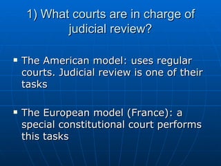 1) What courts are in charge of judicial review? The American model: uses regular courts. Judicial review is one of their tasks The European model (France): a special constitutional court performs this tasks 