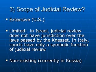 3) Scope of Judicial Review?  Extensive (U.S.) Limited:  in Israel, judicial review does not have jurisdiction over the laws passed by the Knesset. In Italy, courts have only a symbolic function of judicial review Non-existing (currently in Russia) 