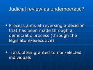 Judicial review as undemocratic? Process aims at reversing a decision that has been made through a democratic process (through the legislature/executive) Task often granted to non-elected individuals 