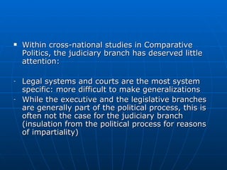 Within cross-national studies in Comparative Politics, the judiciary branch has deserved little attention:  Legal systems and courts are the most system specific: more difficult to make generalizations While the executive and the legislative branches are generally part of the political process, this is often not the case for the judiciary branch (insulation from the political process for reasons of impartiality) 