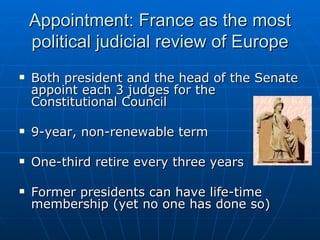 Appointment: France as the most political judicial review of Europe Both president and the head of the Senate appoint each 3 judges for the Constitutional Council 9-year, non-renewable term One-third retire every three years Former presidents can have life-time membership (yet no one has done so) 