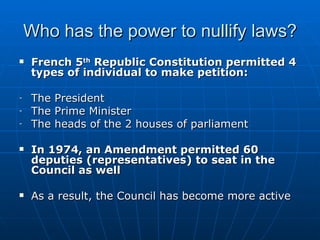 Who has the power to nullify laws? French 5 th  Republic Constitution permitted 4 types of individual to make petition: The President The Prime Minister The heads of the 2 houses of parliament In 1974, an Amendment permitted 60 deputies (representatives) to seat in the Council as well As a result, the Council has become more active 