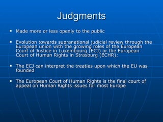 Judgments Made more or less openly to the public Evolution towards supranational judicial review through the European union with the growing roles of the European Court of Justice in Luxembourg (ECJ) or the European Court of Human Rights in Strasburg (ECHR):  The ECJ can interpret the treaties upon which the EU was founded The European Court of Human Rights is the final court of appeal on Human Rights issues for most Europe 