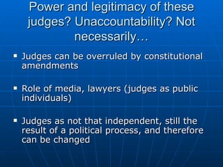 Power and legitimacy of these judges? Unaccountability? Not necessarily… Judges can be overruled by constitutional amendments Role of media, lawyers (judges as public individuals) Judges as not that independent, still the result of a political process, and therefore can be changed 