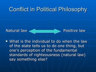 Conflict in Political Philosophy Natural law Positive law What is the individual to do when the law of the state tells us to do one thing, but one’s perception of the fundamental standards of righteousness (natural law) say something else?  