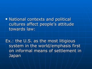 National contexts and political cultures affect people’s attitude towards law: Ex.: the U.S. as the most litigious system in the world/emphasis first on informal means of settlement in Japan 