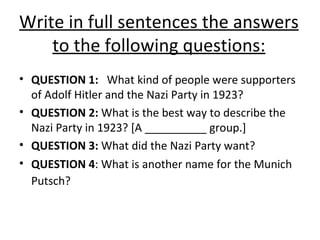 Write in full sentences the answers to the following questions: QUESTION 1:  What kind of people were supporters of Adolf Hitler and the Nazi Party in 1923? QUESTION 2:  What is the best way to describe the Nazi Party in 1923? [A __________ group.] QUESTION 3:  What did the Nazi Party want? QUESTION 4 : What is another name for the Munich Putsch?   