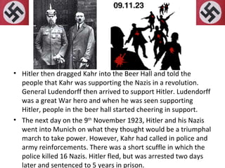 Hitler then dragged Kahr into the Beer Hall and told the people that Kahr was supporting the Nazis in a revolution. General Ludendorff then arrived to support Hitler. Ludendorff was a great War hero and when he was seen supporting Hitler, people in the beer hall started cheering in support. The next day on the 9 th  November 1923, Hitler and his Nazis went into Munich on what they thought would be a triumphal march to take power. However, Kahr had called in police and army reinforcements. There was a short scuffle in which the police killed 16 Nazis. Hitler fled, but was arrested two days later and sentenced to 5 years in prison. 