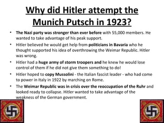 Why did Hitler attempt the Munich Putsch in 1923? The Nazi party was stronger than ever before  with 55,000 members. He wanted to take advantage of his peak support.  Hitler believed he would get help from  politicians in Bavaria  who he thought supported his idea of overthrowing the Weimar Republic. Hitler was wrong.  Hitler had a  huge army of storm troopers and  he knew he would lose control of them if he did not give them something to do!  Hitler hoped to  copy Mussolini  - the Italian fascist leader - who had come to power in Italy in 1922 by marching on Rome.  The  Weimar Republic was in crisis over the reoccupation of the Ruhr  and looked ready to collapse. Hitler wanted to take advantage of the weakness of the German government.  
